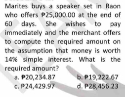 Marites buys a speaker set in Raon
who offers 25,000.00 at the end of
60 days. She wishes to pay
immediately and the merchant offers
to compute the required amount on
the assumption that money is worth
14% simple interest. What is the
required amount?
a. P20,234.87 b. P19,222.67
c. 24,429.97 d. 28,456.23