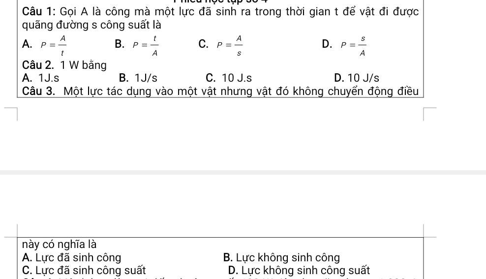 Gọi A là công mà một lực đã sinh ra trong thời gian t để vật đi được
quãng đường s công suất là
A. P= A/t  B. P= t/A  C. P= A/s  D. P= s/A 
Câu 2. 1 W bằng
A. 1J. s B. 1J/s C. 10 J.s D. 10 J/s
Câu 3. Một lực tác dụng vào một vật nhưng vật đó không chuyển động điều
này có nghĩa là
A. Lực đã sinh công B. Lực không sinh công
C. Lực đã sinh công suất D. Lực không sinh công suất