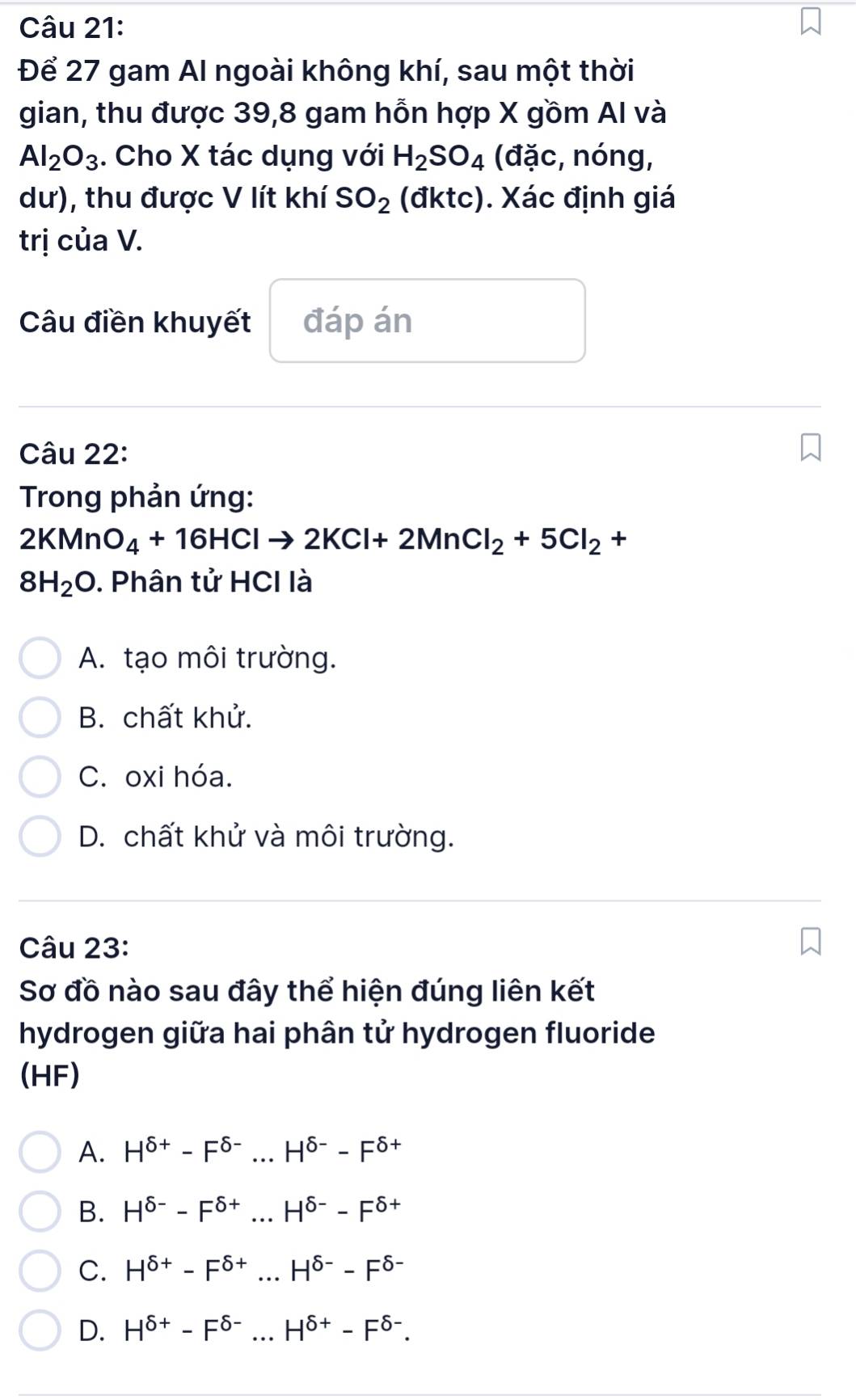 Để 27 gam Al ngoài không khí, sau một thời
gian, thu được 39, 8 gam hỗn hợp X gồm AI và
Al_2O_3. Cho X tác dụng với H_2SO_4 (đặc, nóng,
dư), thu được V lít khí SO_2 (đktc). Xác định giá
trị của V.
Câu điền khuyết đáp án
Câu 22:
Trong phản ứng:
2KMnO_4+16HClto 2KCl+2MnCl_2+5Cl_2+
8H_2O. Phân tử HCI là
A. tạo môi trường.
B. chất khử.
C. oxi hóa.
D. chất khử và môi trường.
Câu 23:
Sơ đồ nào sau đây thể hiện đúng liên kết
hydrogen giữa hai phân tử hydrogen fluoride
(HF)
A. H^(delta +)-F^(delta -)...H^(delta -)-F^(delta +)
B. H^(delta -)-F^(delta +)...H^(delta -)-F^(delta +)
C. H^(delta +)-F^(delta +)...H^(delta -)-F^(delta -)
D. H^(delta +)-F^(delta -)...H^(delta +)-F^(delta -).