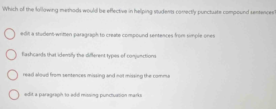 Which of the following methods would be effective in helping students correctly punctuate compound sentences?
edit a student-written paragraph to create compound sentences from simple ones
flashcards that identify the different types of conjunctions
read aloud from sentences missing and not missing the comma
edit a paragraph to add missing punctuation marks