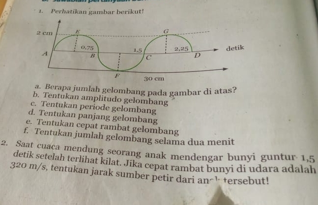 Perhatikan gambar berikut! 
a. Berapa jumlah gelombang pada gambar di atas? 
b. Tentukan amplitudo gelombang 
c. Tentukan periode gelombang 
d. Tentukan panjang gelombang 
e. Tentukan cepat rambat gelombang 
f. Tentukan jumlah gelombang selama dua menit 
2. Saat cuaca mendung seorang anak mendengar bunyi guntur 1, 5
detik setelah terlihat kilat. Jika cepat rambat bunyi di udara adalah
320 m/s, tentukan jarak sumber petir dari an^(-1) tersebut!