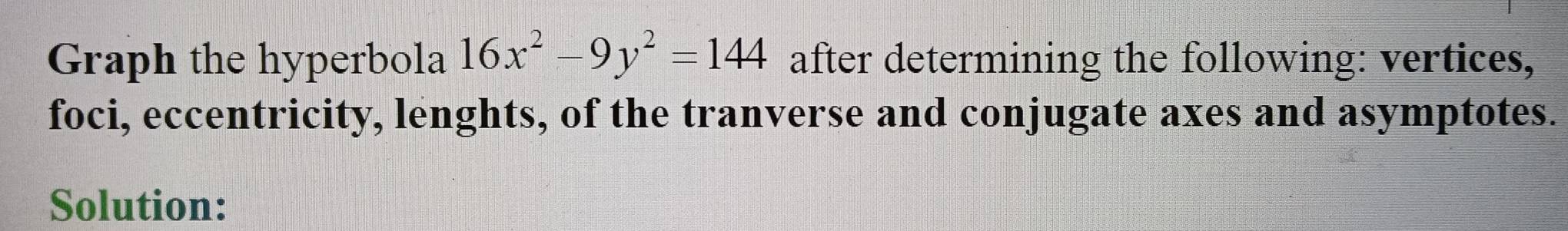 Graph the hyperbola 16x^2-9y^2=144 after determining the following: vertices, 
foci, eccentricity, lenghts, of the tranverse and conjugate axes and asymptotes. 
Solution: