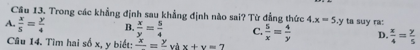 Cầu 13. Trong các khẳng định sau khẳng định nào sai? Từ đẳng thức 4.x=5
A.  x/5 = y/4 .y ta suy ra:
B.  x/y = 5/4 
C.  5/x = 4/y 
D.  x/4 = y/5 
Câu 14. Tìm hai số x, y biết: frac x=frac y và x+y=7