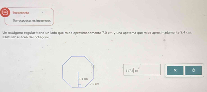 a Incorrecta
Su respuesta es incorrecta.
Un octágono regular tiene un lado que mide aproximadamente 7.0 cm y una apotema que mide aproximadamente 8.4 cm.
Calcular el área del octágono.
117.6[cm^2
5