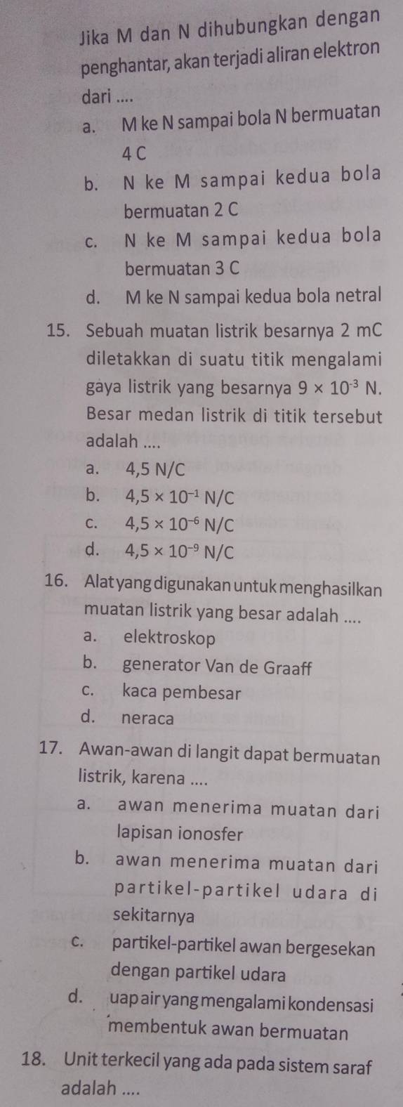 Jika M dan N dihubungkan dengan
penghantar, akan terjadi aliran elektron
dari ....
a. M ke N sampai bola N bermuatan
4 C
b. N ke M sampai kedua bola
bermuatan 2 C
c. N ke M sampai kedua bola
bermuatan 3 C
d. M ke N sampai kedua bola netral
15. Sebuah muatan listrik besarnya 2 mC
diletakkan di suatu titik mengalami
gaya listrik yang besarnya 9* 10^(-3)N. 
Besar medan listrik di titik tersebut
adalah ....
a. 4,5 N/C
b. 4,5* 10^(-1)N/C
C. 4,5* 10^(-6)N/C
d. 4,5* 10^(-9)N/C
16. Alat yang digunakan untuk menghasilkan
muatan listrik yang besar adalah ....
a. elektroskop
b. generator Van de Graaff
c. kaca pembesar
d. neraca
17. Awan-awan di langit dapat bermuatan
listrik, karena ....
a. awan menerima muatan dari
lapisan ionosfer
b. awan menerima muatan dari
partikel-partikel udara di
sekitarnya
c. partikel-partikel awan bergesekan
dengan partikel udara
d. uap air yang mengalami kondensasi
membentuk awan bermuatan
18. Unit terkecil yang ada pada sistem saraf
adalah ....