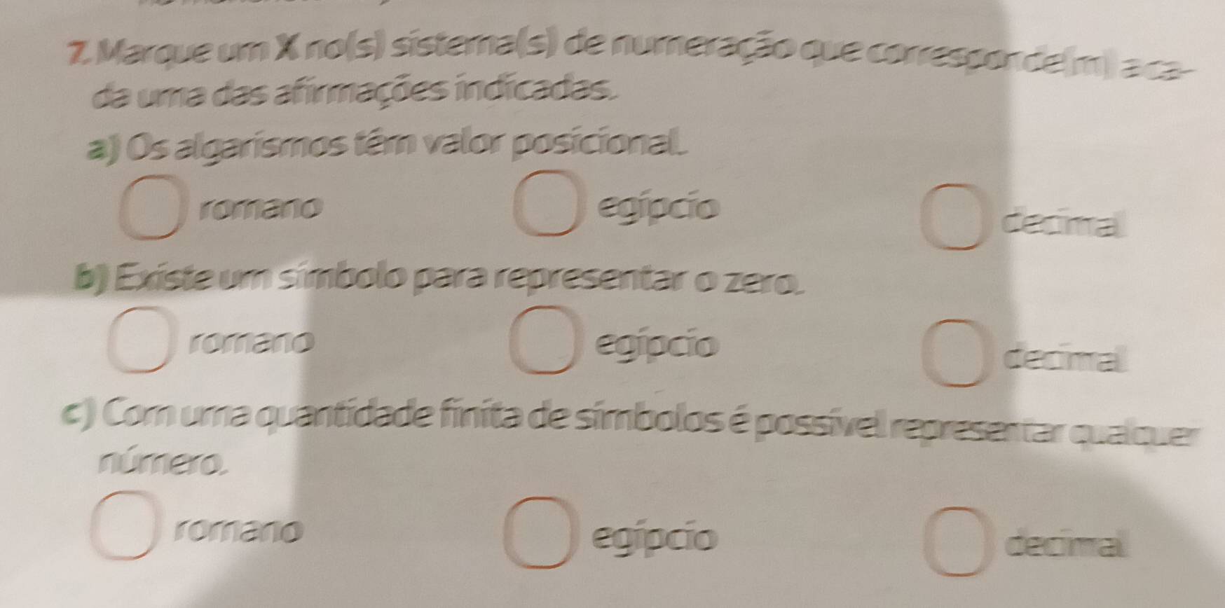 Marque um X no(s) sistera(s) de numeração que corresponde(m) aca-
da uma das afirmações indícadas.
a) Os algarismos têm valor posicional.
romano egipcio
decimal
b) Existe um símbolo para representar o zero.
romano egipcio
decimal
c ) Com uma quantidade finita de símbolos é possível representar qualquer
número.
romano egípcio decimal