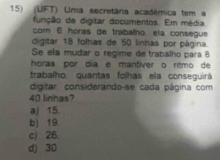 (UFT) Uma secretâna acadêmica tem a
função de digitar documentos. Em média
com 6 horas de trabalho ela consegue
digitar 18 folhas de 50 linhas por página.
Se ela mudar o regime de trabalho para 8
horas por día e mantíver o rítmo de
trabalho, quantas folhas ela conseguirá
digitar considerando-se cada página com
40 linhas?
a) 15.
b) 19
c) 26.
d) 3D