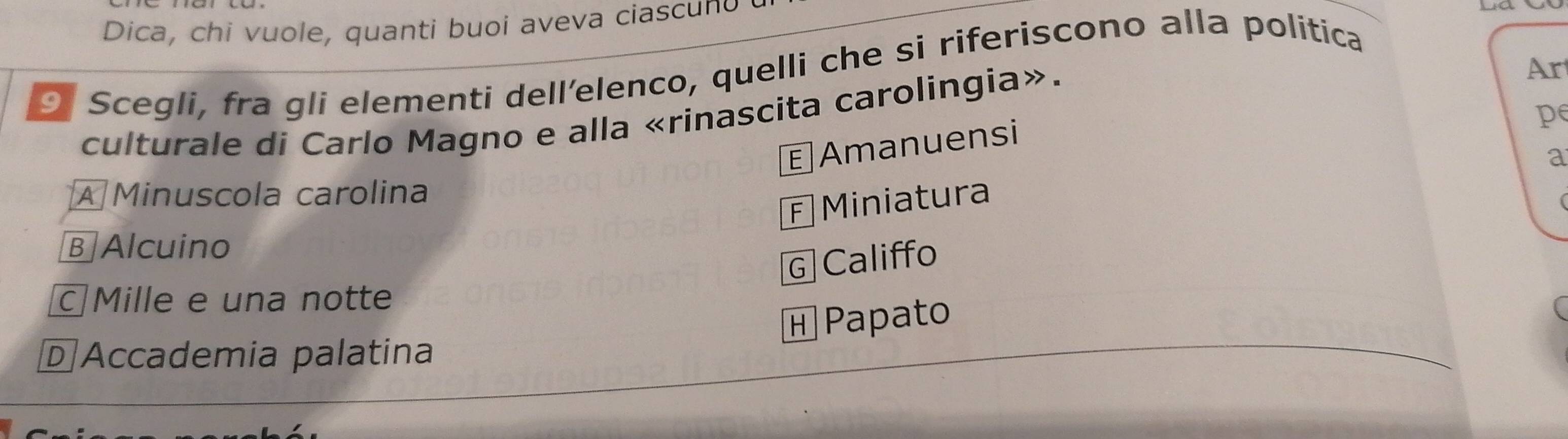 Dica, chi vuole, quanti buoi aveva ciascuno
9 Scegli, fra gli elementi dell’elenco, quelli che si riferiscono alla politica
pe
culturale di Carlo Magno e alla «rinascita carolingia».
E Amanuensi Ar
a
A Minuscola carolina
F Miniatura
B Alcuino
G Califfo
Mille e una notte
н Papato
D Accademia palatina