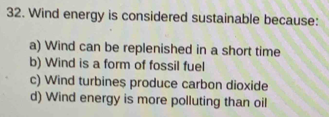 Wind energy is considered sustainable because:
a) Wind can be replenished in a short time
b) Wind is a form of fossil fuel
c) Wind turbine$ produce carbon dioxide
d) Wind energy is more polluting than oil