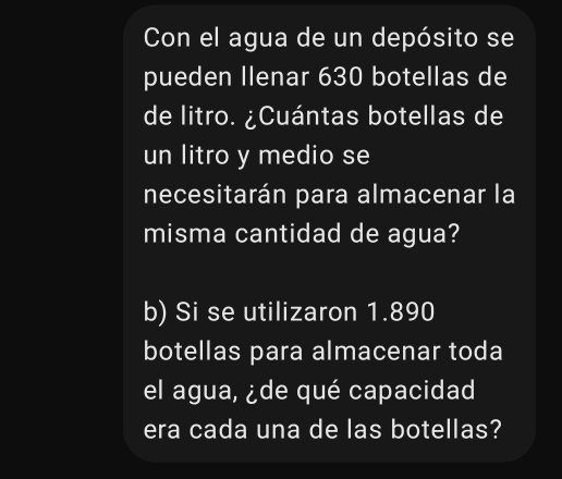 Con el agua de un depósito se 
pueden llenar 630 botellas de 
de litro. ¿Cuántas botellas de 
un litro y medio se 
necesitarán para almacenar la 
misma cantidad de agua? 
b) Si se utilizaron 1.890
botellas para almacenar toda 
el agua, ¿de qué capacidad 
era cada una de las botellas?