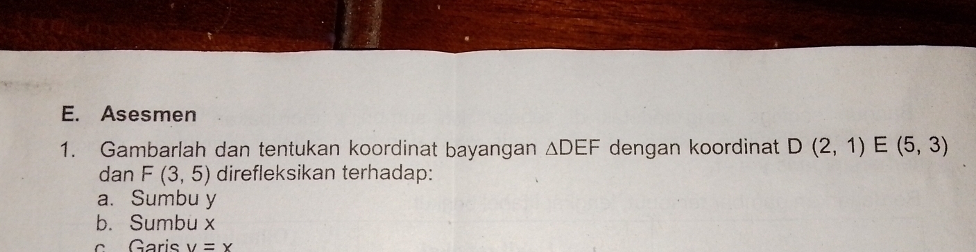 Asesmen 
1. Gambarlah dan tentukan koordinat bayangan △ DEF dengan koordinat D(2,1)E(5,3)
dan F(3,5) direfleksikan terhadap: 
a. Sumbu y
b. Sumbu x
c Garis v=x