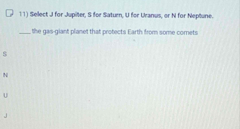 Select J for Jupiter, S for Saturn, U for Uranus, or N for Neptune.
_the gas-giant planet that protects Earth from some comets
s
N
U