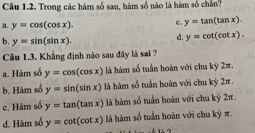 Trong các hàm số sau, hàm số nào là hàm số chẵn?
a. y=cos (cos x).
c. y=tan (tan x).
b. y=sin (sin x).
d. y=cot (cot x). 
Câu 1.3. Khẳng định nào sau đây là sai ?
a. Hàm số y=cos (cos x) là hàm số tuần hoàn với chu kỳ 2π.
b. Hàm số y=sin (sin x) là hàm số tuần hoàn với chu kỳ 2π.
c. Hàm số y=tan (tan x) là hàm số tuần hoàn với chu kỳ 2π.
d. Hàm số y=cot (cot x) là hàm số tuần hoàn với chu kỳ π.