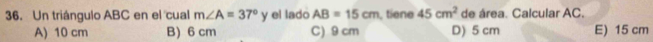 Un triángulo ABC en el cual m∠ A=37° y el lado AB=15cm tiene 45cm^2 de área. Calcular AC.
A) 10 cm B) 6 cm C) 9 cm D) 5 cm E) 15 cm