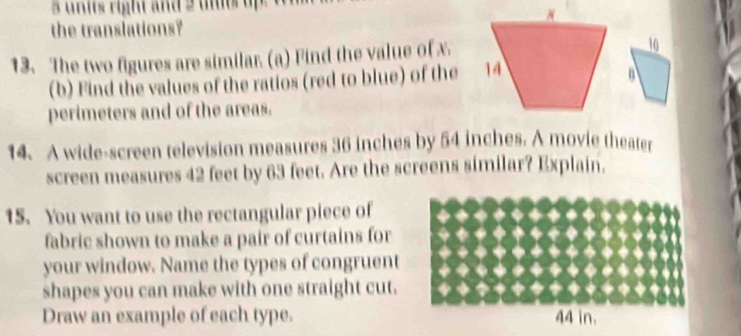 right and 2 ue u 
the translations? 
13. The two figures are similar. (a) Find the value of x
10 
(b) Find the values of the ratios (red to blue) of the 
B 
perimeters and of the areas. 
14. A wide-screen television measures 36 inches by 54 inches. A movie theater 
screen measures 42 feet by 63 feet. Are the screens similar? Explain. 
15. You want to use the rectangular piece of 
fabric shown to make a pair of curtains for 
your window. Name the types of congruent 
shapes you can make with one straight cut. 
Draw an example of each type. 44 in.