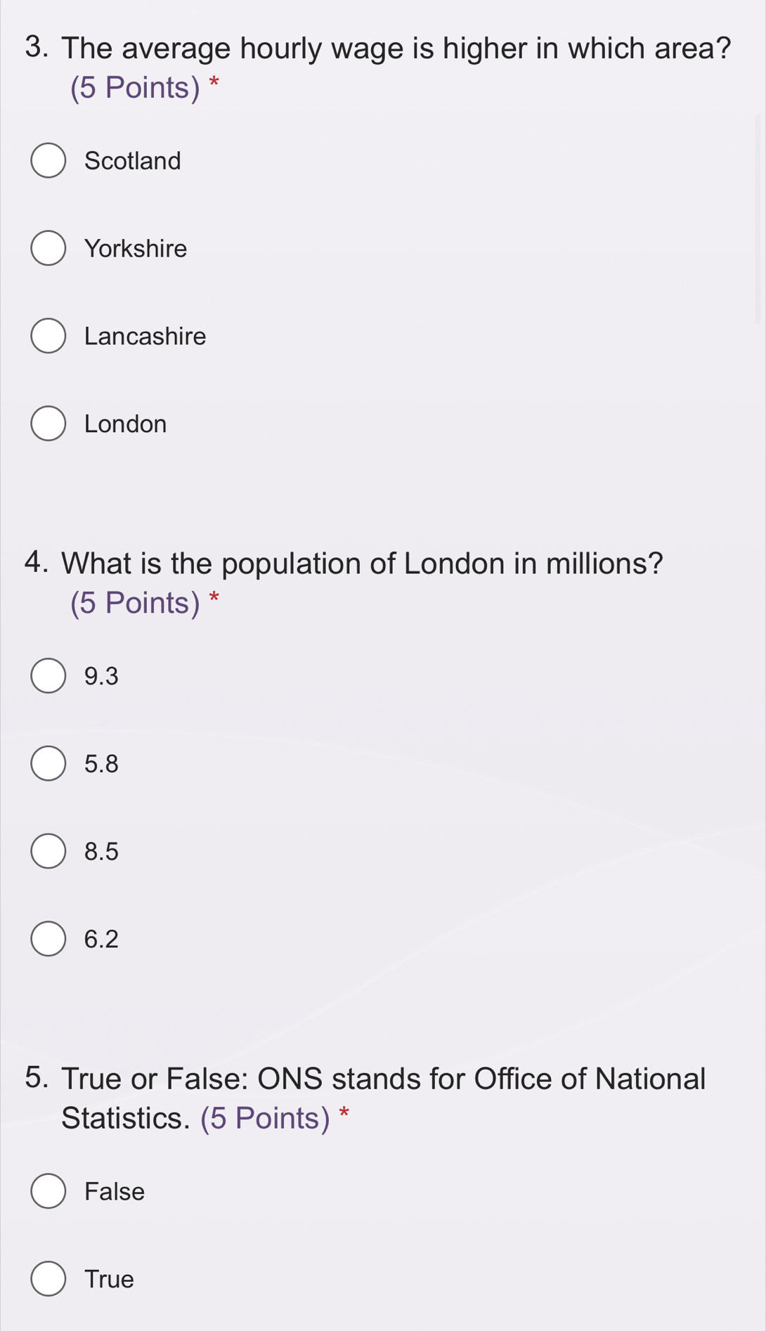 The average hourly wage is higher in which area?
(5 Points) *
Scotland
Yorkshire
Lancashire
London
4. What is the population of London in millions?
(5 Points) *
9.3
5.8
8.5
6.2
5. True or False: ONS stands for Office of National
Statistics. (5 Points) *
False
True