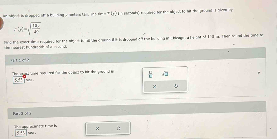 An object is dropped off a building y meters tall. The time T(y) (in seconds) required for the object to hit the ground is given by
T(y)=sqrt(frac 10y)49
Find the exact time required for the object to hit the ground if it is dropped off the building in Chicago, a height of 150 m. Then round the time to 
the nearest hundredth of a second. 
Part 1 of 2 
The exact time required for the object to hit the ground is
 □ /□   sqrt(□ )
5.53 | sec
× 
Part 2 of 2 
The approximate time is 
×
5.5 sec.