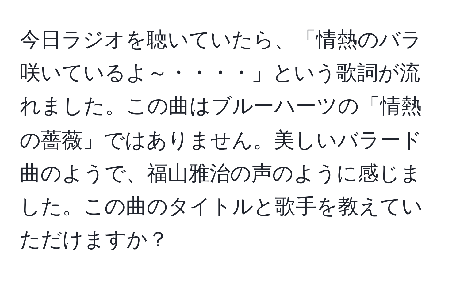 今日ラジオを聴いていたら、「情熱のバラ咲いているよ～・・・・」という歌詞が流れました。この曲はブルーハーツの「情熱の薔薇」ではありません。美しいバラード曲のようで、福山雅治の声のように感じました。この曲のタイトルと歌手を教えていただけますか？