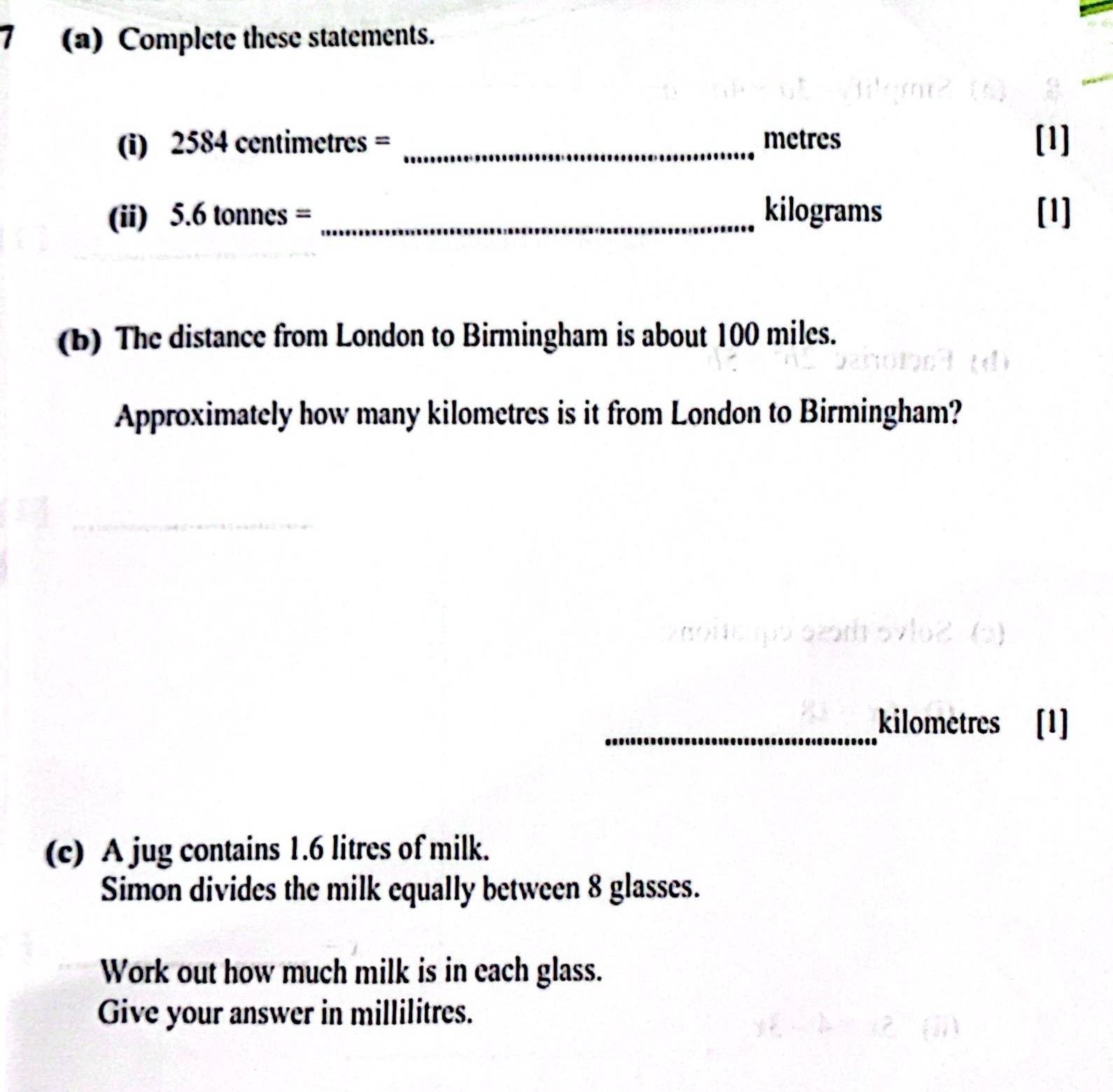 7 (a) Complete these statements. 
(i) 2584 centimetres = _ metres [1] 
(ii) 5.6 tonnes = _ kilograms [1] 
(b) The distance from London to Birmingham is about 100 miles. 
Approximately how many kilometres is it from London to Birmingham? 
_ kilometres [1] 
(c) A jug contains 1.6 litres of milk. 
Simon divides the milk equally between 8 glasses. 
Work out how much milk is in each glass. 
Give your answer in millilitres.