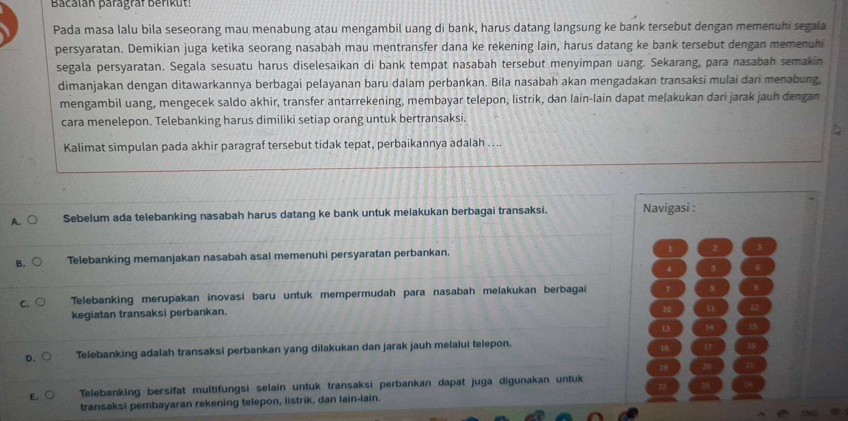 Bacalan paragraf berikut!
Pada masa lalu bila seseorang mau menabung atau mengambil uang di bank, harus datang langsung ke bank tersebut dengan memenuhi segala
persyaratan. Demikian juga ketika seorang nasabah mau mentransfer dana ke rekening lain, harus datang ke bank tersebut dengan memenuhi
segala persyaratan. Segala sesuatu harus diselesaikan di bank tempat nasabah tersebut menyimpan uang. Sekarang, para nasabah semakin
dimanjakan dengan ditawarkannya berbagai pelayanan baru dalam perbankan. Bila nasabah akan mengadakan transaksi mulai dari menabung.
mengambil uang, mengecek saldo akhir, transfer antarrekening, membayar telepon, listrik, dan lain-lain dapat meļakukan dari jarak jauh dengan
cara menelepon. Telebanking harus dimiliki setiap orang untuk bertransaksi.
Kalimat simpulan pada akhir paragraf tersebut tidak tepat, perbaikannya adalah ....
A. Sebelum ada telebanking nasabah harus datang ke bank untuk melakukan berbagai transaksi. Navigasi :
1
B. Telebanking memanjakan nasabah asal memenuhi persyaratan perbankan. 2
4 5 6
7 8
C Telebanking merupakan inovasi baru untuk mempermudah para nasabah melakukan berbagai 9
kegiatan transaksi perbankan.
10 u 12
13 14 17
D. Telebanking adalah transaksi perbankan yang dilakukan dan jarak jauh melalui telepon.
16 17 1
19 20
22 23
E. Telebanking bersifat multifungsi selain untuk transaksi perbankan dapat juga digunakan untuk
transaksi pembayaran rekening telepon, listrik, dan lain-lain.