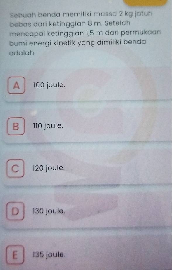 Sebuah benda memiliki massa 2 kg jatuh
bebas dari ketinggian 8 m. Setelah
mencapai ketinggian 1,5 m dari permukaan
bumi energi kinetik yang dimiliki benda
adalah
A 100 joule.
B 110 joule.
120 joule.
D 130 joule,
E 135 joule.