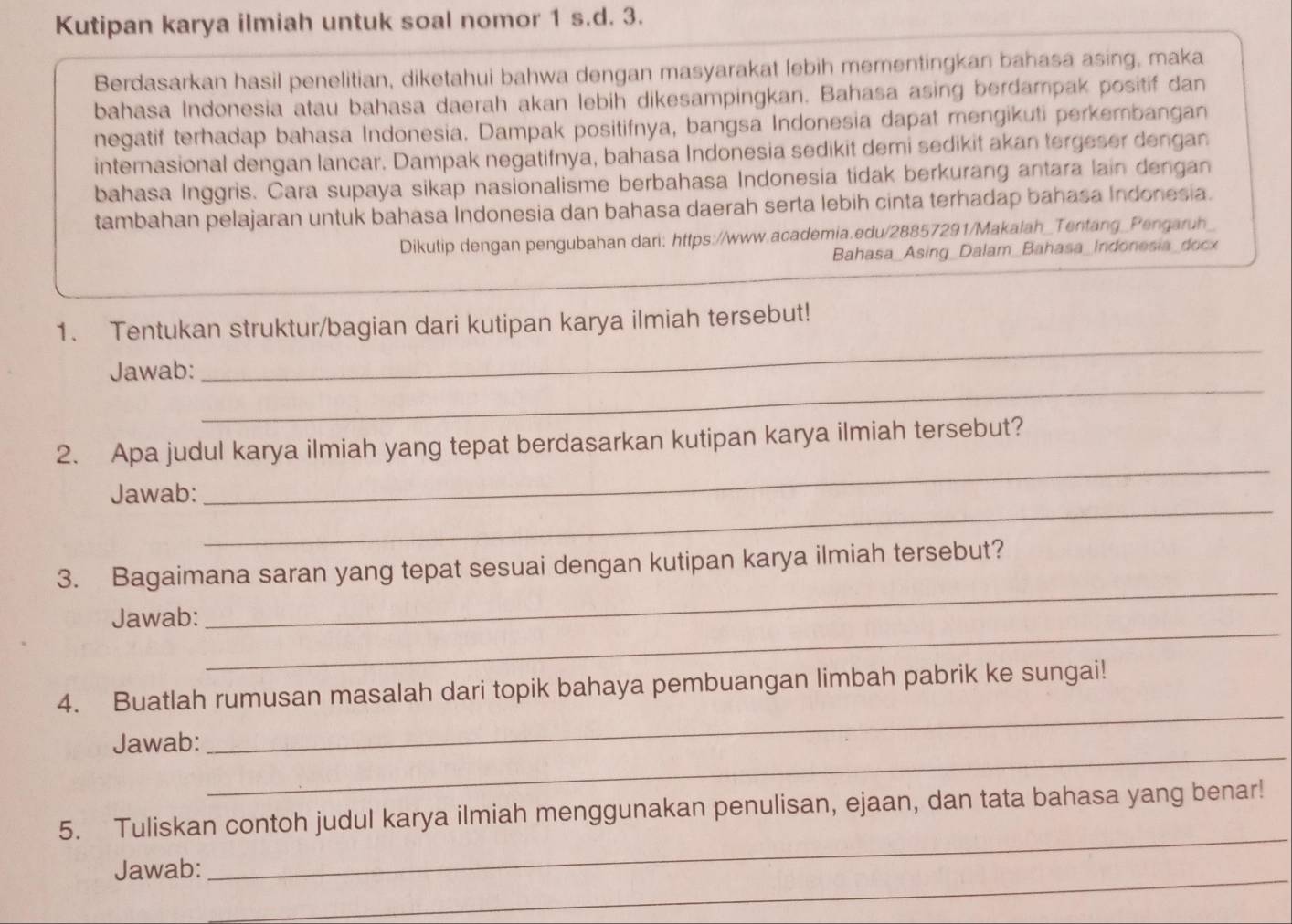 Kutipan karya ilmiah untuk soal nomor 1 s.d. 3. 
Berdasarkan hasil penelitian, diketahui bahwa dengan masyarakat lebih mementingkan bahasa asing, maka 
bahasa Indonesia atau bahasa daerah akan lebih dikesampingkan. Bahasa asing berdampak positif dan 
negatif terhadap bahasa Indonesia. Dampak positifnya, bangsa Indonesia dapat mengikuti perkembangan 
internasional dengan lancar. Dampak negatifnya, bahasa Indonesia sedikit demi sedikit akan tergeser dengan 
bahasa Inggris. Cara supaya sikap nasionalisme berbahasa Indonesia tidak berkurang antara lain dengan 
tambahan pelajaran untuk bahasa Indonesia dan bahasa daerah serta lebih cinta terhadap bahasa Indonesia. 
Dikutip dengan pengubahan dari: https://www.academia.edu/28857291/Makalah_Tentang_Pengaruh_ 
Bahasa_Asing_Dalam_Bahasa_Indonesia_docx 
1. Tentukan struktur/bagian dari kutipan karya ilmiah tersebut! 
_ 
Jawab: 
_ 
2. Apa judul karya ilmiah yang tepat berdasarkan kutipan karya ilmiah tersebut? 
_ 
Jawab: 
_ 
3. Bagaimana saran yang tepat sesuai dengan kutipan karya ilmiah tersebut? 
_ 
Jawab: 
_ 
4. Buatlah rumusan masalah dari topik bahaya pembuangan limbah pabrik ke sungai! 
_ 
Jawab: 
_ 
_ 
5. Tuliskan contoh judul karya ilmiah menggunakan penulisan, ejaan, dan tata bahasa yang benar! 
_ 
Jawab: