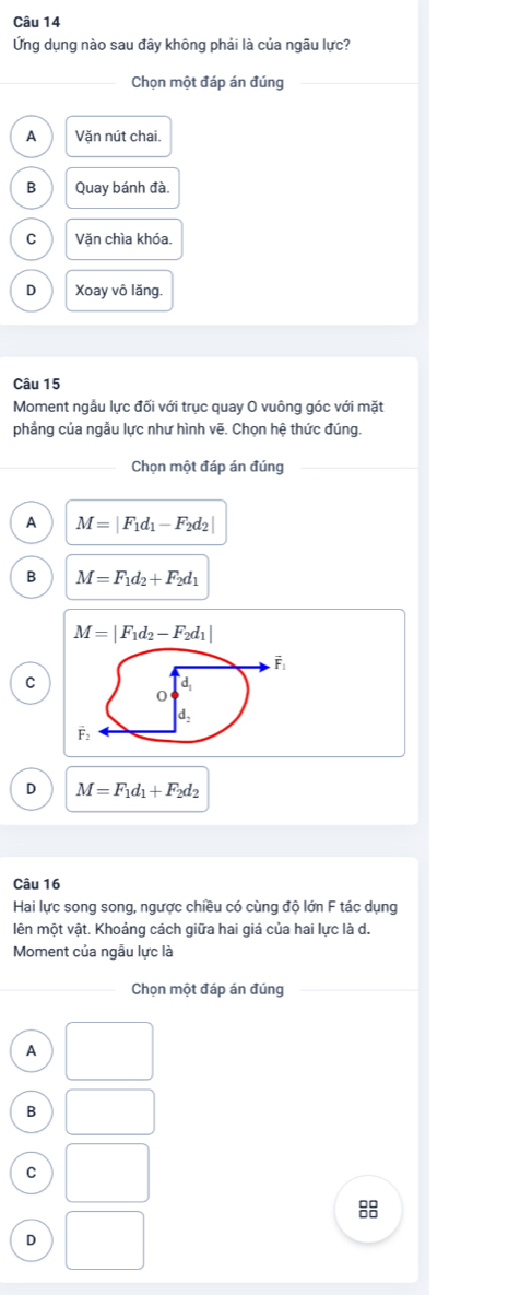 Ứng dụng nào sau đây không phải là của ngâu lực?
_Chọn một đáp án đúng
Văn nút chai.
B Quay bánh đà.
C Văn chìa khóa.
D Xoay vô lăng.
Câu 15
Moment ngẫu lực đối với trục quay O vuông góc với mặt
phẳng của ngẫu lực như hình vẽ. Chọn hệ thức đúng.
Chọn một đáp án đúng_
A M=|F_1d_1-F_2d_2|
B M=F_1d_2+F_2d_1
M=|F_1d_2-F_2d_1|
C
D M=F_1d_1+F_2d_2
Câu 16
Hai lực song song, ngược chiều có cùng độ lớn F tác dụng
lên một vật. Khoảng cách giữa hai giá của hai lực là d.
Moment của ngẫu lực là
_Chọn một đáp án đúng_
A
B
C
8
D