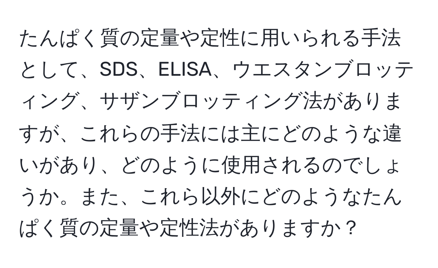 たんぱく質の定量や定性に用いられる手法として、SDS、ELISA、ウエスタンブロッティング、サザンブロッティング法がありますが、これらの手法には主にどのような違いがあり、どのように使用されるのでしょうか。また、これら以外にどのようなたんぱく質の定量や定性法がありますか？