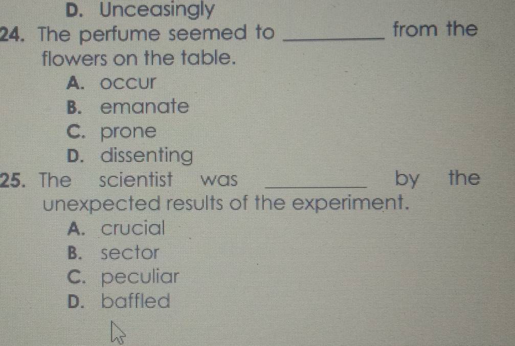 D. Unceasingly
24. The perfume seemed to _from the
flowers on the table.
A. occur
B. emanate
C. prone
D. dissenting
25. The scientist was _by the
unexpected results of the experiment.
A. crucial
B. sector
C. peculiar
D. baffled