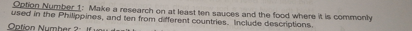 Option Number 1: Make a research on at least ten sauces and the food where it is commonly 
used in the Philippines, and ten from different countries. Include descriptions. 
Option Number 2: I f v