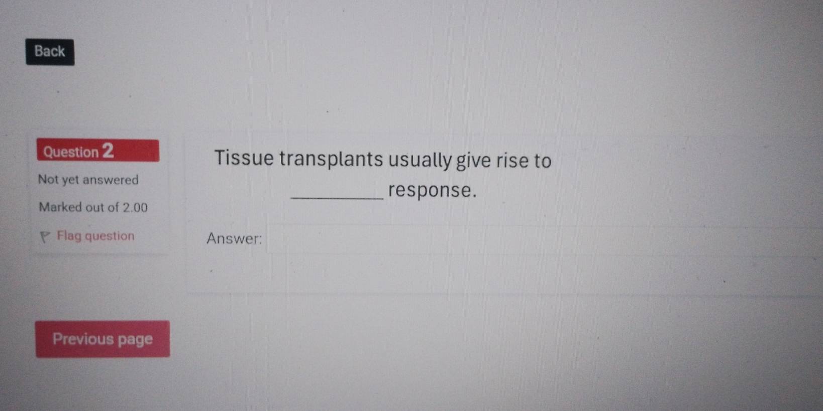 Back 
Question 2 
Tissue transplants usually give rise to 
Not yet answered 
_response. 
Marked out of 2.00
Flag question Answer: 
Previous page