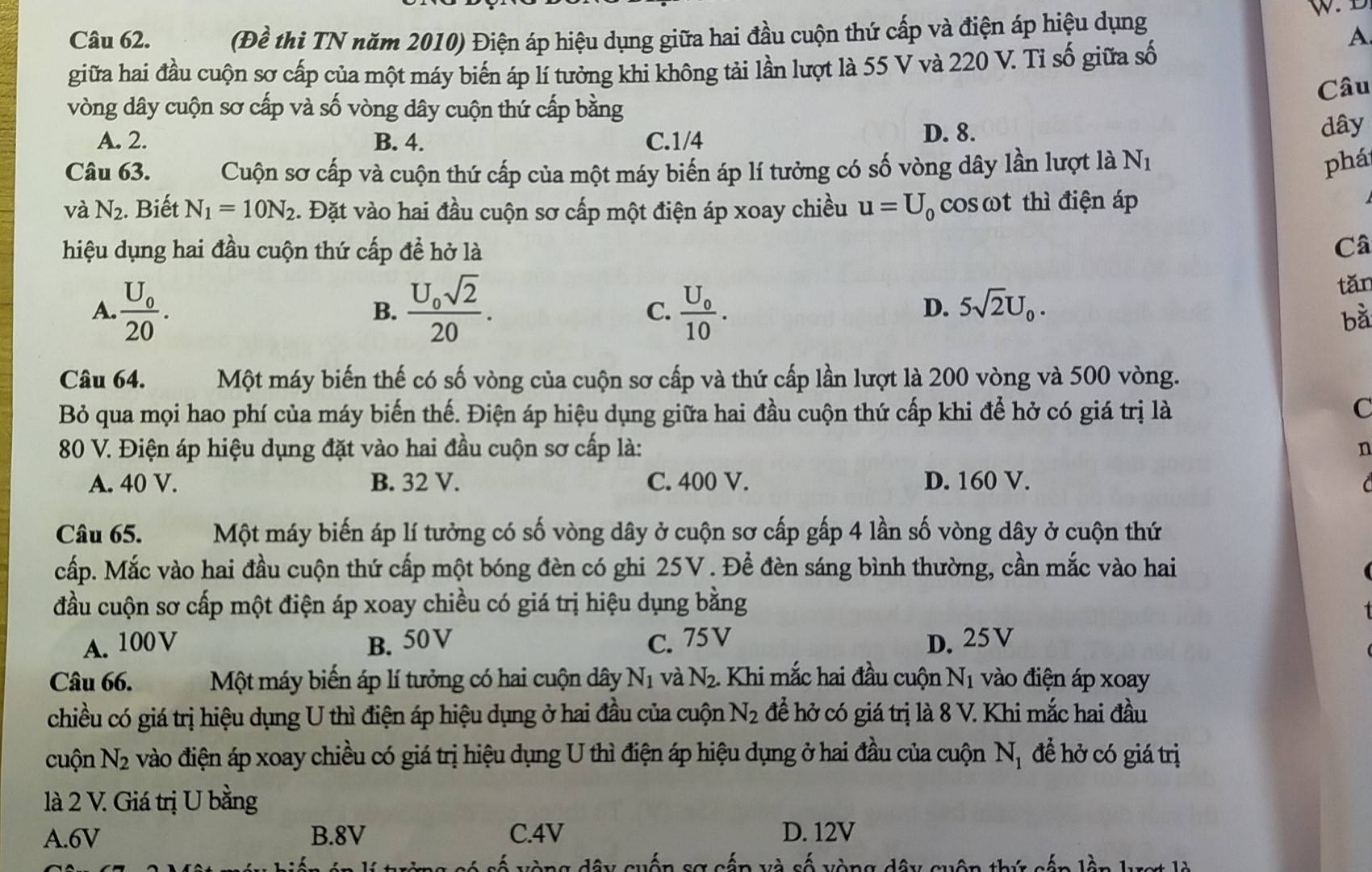 (Đề thi TN năm 2010) Điện áp hiệu dụng giữa hai đầu cuộn thứ cấp và điện áp hiệu dụng
A
giữa hai đầu cuộn sơ cấp của một máy biến áp lí tưởng khi không tải lần lượt là 55 V và 220 V. Tỉ số giữa số
Câu
vòng dây cuộn sơ cấp và số vòng dây cuộn thứ cấp bằng
D. 8.
A. 2. B. 4. C.1/4 dây
Câu 63. Cuộn sơ cấp và cuộn thứ cấp của một máy biến áp lí tưởng có số vòng dây lần lượt là N_1
phá
và N_2. Biết N_1=10N_2. Đặt vào hai đầu cuộn sơ cấp một điện áp xoay chiều u=U_0 cosωt thì điện áp
hiệu dụng hai đầu cuộn thứ cấp đề hở là Câ
A. frac U_020. frac U_0sqrt(2)20. frac U_010.
tǎn
B.
C.
D. 5sqrt(2)U_0.
bà
Câu 64. Một máy biến thế có số vòng của cuộn sơ cấp và thứ cấp lần lượt là 200 vòng và 500 vòng.
Bỏ qua mọi hao phí của máy biến thế. Điện áp hiệu dụng giữa hai đầu cuộn thứ cấp khi để hở có giá trị là C
80 V. Điện áp hiệu dụng đặt vào hai đầu cuộn sơ cấp là: n
A. 40 V. B. 32 V. C. 400 V. D. 160 V.   
Câu 65. Một máy biến áp lí tưởng có số vòng dây ở cuộn sơ cấp gấp 4 lần số vòng dây ở cuộn thứ
cấp. Mắc vào hai đầu cuộn thứ cấp một bóng đèn có ghi 25V. Để đèn sáng bình thường, cần mắc vào hai
đầu cuộn sơ cấp một điện áp xoay chiều có giá trị hiệu dụng bằng
A. 100 V B. 50V C. 75V D. 25V
Câu 66. Một máy biến áp lí tưởng có hai cuộn dây N_1 và N_2. Khi mắc hai đầu cuộn N_1 vào điện áp xoay
chiều có giá trị hiệu dụng U thì điện áp hiệu dụng ở hai đầu của cuộn N_2 đề hở có giá trị là 8 V. Khi mắc hai đầu
cuộn N_2 : vào điện áp xoay chiều có giá trị hiệu dụng U thì điện áp hiệu dụng ở hai đầu của cuộn N_1 để hở có giá trị
là 2 V. Giá trị U bằng
A.6V B.8V C.4V D. 12V
== ===