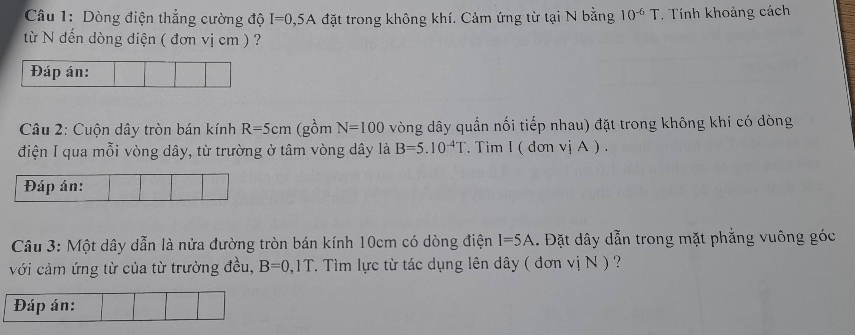 Dòng điện thẳng cường độ I=0,5A đặt trong không khí. Cảm ứng từ tại N bằng 10^(-6)T. Tính khoảng cách 
từ N đến dòng điện ( đơn vị cm ) ? 
Đáp án: 
Câu 2: Cuộn dây tròn bán kính R=5cm (gồm N=100 vòng dây quấn nối tiếp nhau) đặt trong không khí có dòng 
điện I qua mỗi vòng dây, từ trường ở tâm vòng dây là B=5.10^(-4)T. Tìm I ( đơn vị A ) . 
Đáp án: 
Câu 3: Một dây dẫn là nửa đường tròn bán kính 10cm có dòng điện I=5A. Đặt dây dẫn trong mặt phẳng vuông góc 
với cảm ứng từ của từ trường đều, B=0,1T. Tìm lực từ tác dụng lên dây ( đơn vị N ) ? 
Đáp án: