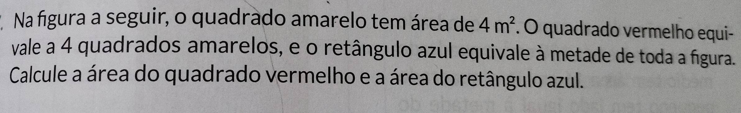 Na figura a seguir, o quadrado amarelo tem área de 4m^2. O quadrado vermelho equi- 
vale a 4 quadrados amarelos, e o retângulo azul equivale à metade de toda a figura. 
Calcule a área do quadrado vermelho e a área do retângulo azul.