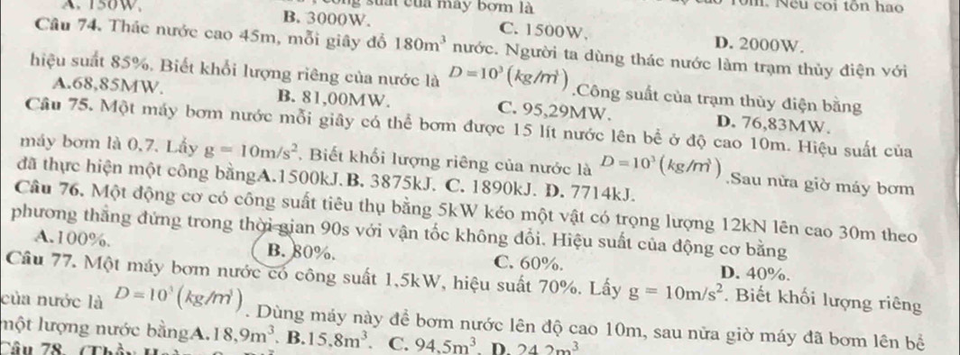 ông suấi của may bơm là
ôm. Nếu coi tôn hao
A. 150W, B. 3000W. C. 1500W. D. 2000W.
Câu 74. Thác nước cao 45m, mỗi giây đổ 180m^3 nước. Người ta dùng thác nước làm trạm thủy điện với
hiệu suất 85%. Biết khổi lượng riêng của nước là D=10^3(kg/m^3).Công suất của trạm thùy điện bằng
A.68,85MW. B. 81,00MW. C. 95,29MW. D. 76,83MW.
Câu 75. Một máy bơm nước mỗi giây có thể bơm được 15 lít nước lên bể ở độ cao 10m. Hiệu suất của
máy bơm là 0,7. Lấy g=10m/s^2 , Biết khối lượng riêng của nước là D=10^3(kg/m^3) Sau nừa giờ máy bơm
đã thực hiện một công bằngA.1500kJ.B. 3875kJ. C. 1890kJ. D. 7714kJ.
Câu 76. Một động cơ có công suất tiêu thụ bằng 5kW kéo một vật có trọng lượng 12kN lên cao 30m theo
phương thắng đứng trong thời gian 90s với vận tốc không đổi. Hiệu suất của động cơ bằng
A.100%. B. 80%. C. 60%. D. 40%.
Câu 77. Một máy bơm nước có công suất 1,5kW, hiệu suất 70%. Lấy g=10m/s^2. Biết khối lượng riêng
của nước là D=10^3(kg/m^3). Dùng máy này để bơm nước lên độ cao 10m, sau nữa giờ máy đã bơm lên bể
lột lượng nước bằngA. 18,9m^3.B.15.8m^3 C. 94.5m^3. D. 242m^3
Câu 78 (Th