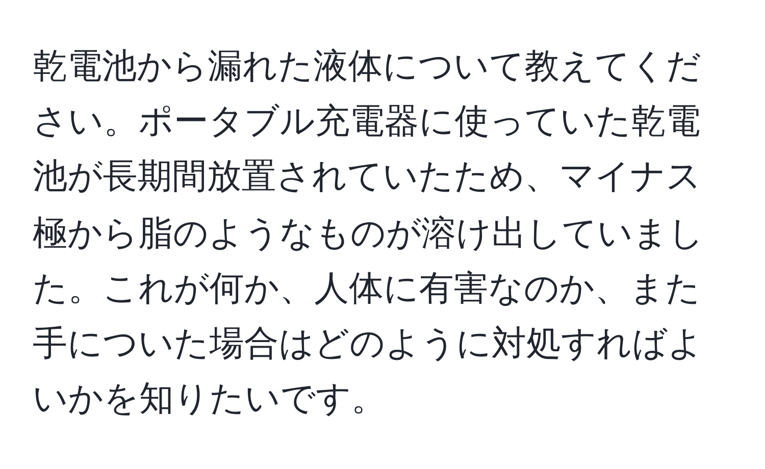 乾電池から漏れた液体について教えてください。ポータブル充電器に使っていた乾電池が長期間放置されていたため、マイナス極から脂のようなものが溶け出していました。これが何か、人体に有害なのか、また手についた場合はどのように対処すればよいかを知りたいです。