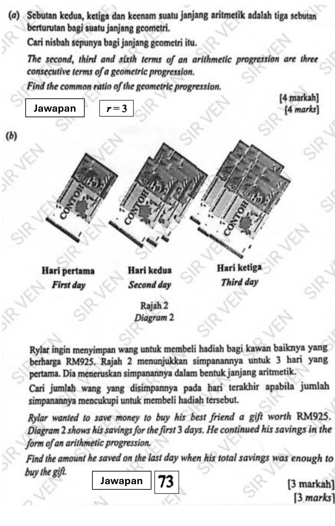 (@) Sebutan kedua, ketiga dan keenam suatu janjang aritmetik adalah tiga sebutan 
berturutan bagi suatu janjang geometri. 
Cari nisbah sepunya bagi janjang geometri itu. 
The second, third and sixth terms of an arithmetic progression are three 
consecutive terms of a geometric progression. 
Find the common ratio of the geometric progression. 
[4 markah] 
Jawapan r=3 [4 marks] 
(b) 
Rylar ingin menyimpan wang untuk membeli hadiah bagi kawan baiknya yang 
berharga RM925. Rajah 2 menunjukkan simpanannya untuk 3 hari yang 
pertama. Dia meneruskan simpanannya dalam bentuk janjang aritmetik. 
Cari jumlah wang yang disimpannya pada hari terakhir apabila jumlah 
simpanannya mencukupi untuk membeli hadiah tersebut. 
Rylar wanted to save money to buy his best friend a gift worth RM925. 
Diagram 2 shows his savings for the first 3 days. He continued his savings in the 
form of an arithmetic progression. 
Find the amount he saved on the last day when his total savings was enough to 
buy the gift. 
Jawapan 73 
[3 markah] 
[3 marks]