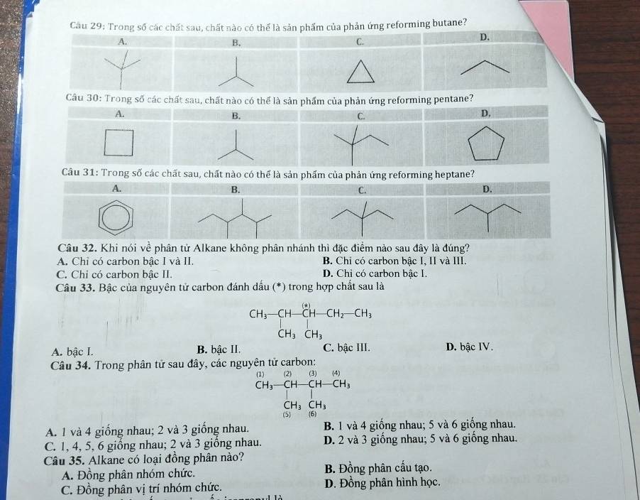 Cầu 29: Trong số các chất sau, chất nào có thể là sản phẩm của phản ứng reforming butane?
A.
B.
C.
D.
Câu 30: Trong số các chất sau, chất nào có thể là sản phẩm của phản ứng reforming pentane?
A.
B.
C.
D.
Câu 31: Trong số các chất sau, chất nào có thể là sản phẩm của phản ứng reforming heptane?
A.
B.
C.
D.
Câu 32. Khi nói về phân tử Alkane không phân nhánh thì đặc điểm nào sau đây là đúng?
A. Chỉ có carbon bậc I và II. B. Chỉ có carbon bậc I, II và III.
C. Chỉ có carbon bâc II. D. Chỉ có carbon bậc I.
Câu 33. Bậc của nguyên tử carbon đánh dấu (*) trong hợp chất sau là
CH_3-CH-CH-CH_2-CH_3
CH_3CH_3
A. bậc I. B. bậc II. C. bậc III. D. bậc IV.
Câu 34. Trong phân tử sau đây, các nguyên tử carbon:
(1) (2) (3) (4)
CH_3-CH- CH -CH_3
CH_3CH_3
(5) (6)
A. 1 và 4 giống nhau; 2 và 3 giống nhau. B. 1 và 4 giống nhau; 5 và 6 giống nhau.
C. 1, 4, 5, 6 giống nhau; 2 và 3 giống nhau. D. 2 và 3 giống nhau; 5 và 6 giống nhau.
Câu 35. Alkane có loại đồng phân nào?
A. Đồng phân nhóm chức. B. Đồng phân cấu tạo.
C. Đồng phân vị trí nhóm chức. D. Đồng phân hình học.