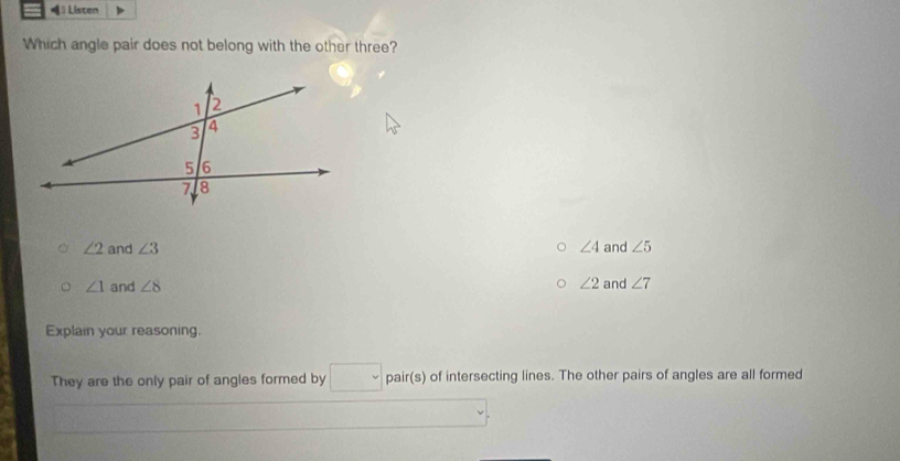 = Listen
Which angle pair does not belong with the other three?
∠ 2 and ∠ 3 ∠ 4 and ∠ 5
∠ 1 and ∠ 8 ∠ 2 and ∠ 7
Explain your reasoning.
They are the only pair of angles formed by pair(s) of intersecting lines. The other pairs of angles are all formed