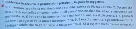 Evidenzia in azzurro le proposizioni principali, in giallo le soggettive. 
1. Fu annunciato che la manifestazione sarebbe partita da Piazza Castello. 2, Occorre che 
ciascuno di voi collabori seriamente. 3. Mi pare indispensabile che si faccia intervenire uno 
specialista. 4. È bene che la commissione d'inchiesta si riunisca al più presto. 5. Si pensa di 
rivedere il progetto della nuova metropolitana. 6. É ora di dimenticare gli antichi rancori. 7. 
È indispensabile che tu garantisca la tua presenza. 8. Ci si aspetta che tu dia una spiegazio-