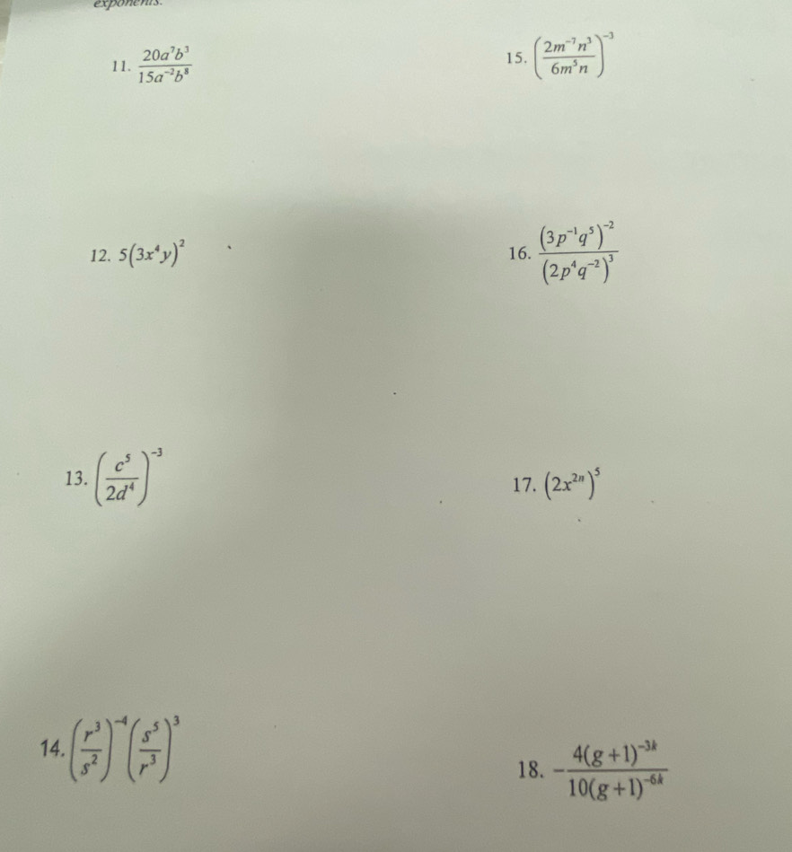 exponents 
11.  20a^7b^3/15a^(-2)b^8  ( (2m^(-7)n^3)/6m^5n )^-3
15. 
12. 5(3x^4y)^2 16. frac (3p^(-1)q^5)^-2(2p^4q^(-2))^3
13. ( c^5/2d^4 )^-3 17. (2x^(2n))^5
14 ( r^3/s^2 )^-4( s^5/r^3 )^3
18. -frac 4(g+1)^-3k10(g+1)^-6k