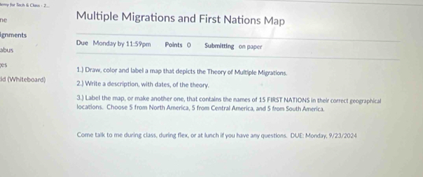 tery for Tech & Clss - 2... 
ne Multiple Migrations and First Nations Map 
ignments Due Monday by 11:59 pm Points 0 Submitting on paper 
abus 
es 1.) Draw, color and label a map that depicts the Theory of Multiple Migrations. 
id (Whiteboard) 2.) Write a description, with dates, of the theory. 
3.) Label the map, or make another one, that contains the names of 15 FIRST NATIONS in their correct geographical 
locations. Choose 5 from North America, 5 from Central America, and 5 from South America. 
Come talk to me during class, during flex, or at lunch if you have any questions. DUE: Monday, 9/23/2024