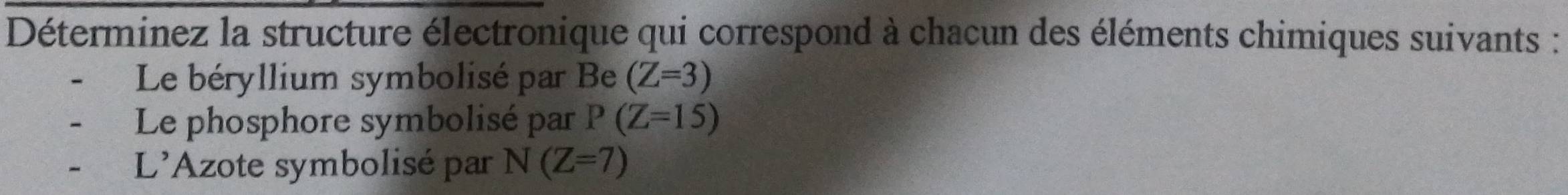 Déterminez la structure électronique qui correspond à chacun des éléments chimiques suivants : 
Le béryllium symbolisé par Be (Z=3)
Le phosphore symbolisé par P(Z=15)
L'Azote symbolisé par N(Z=7)