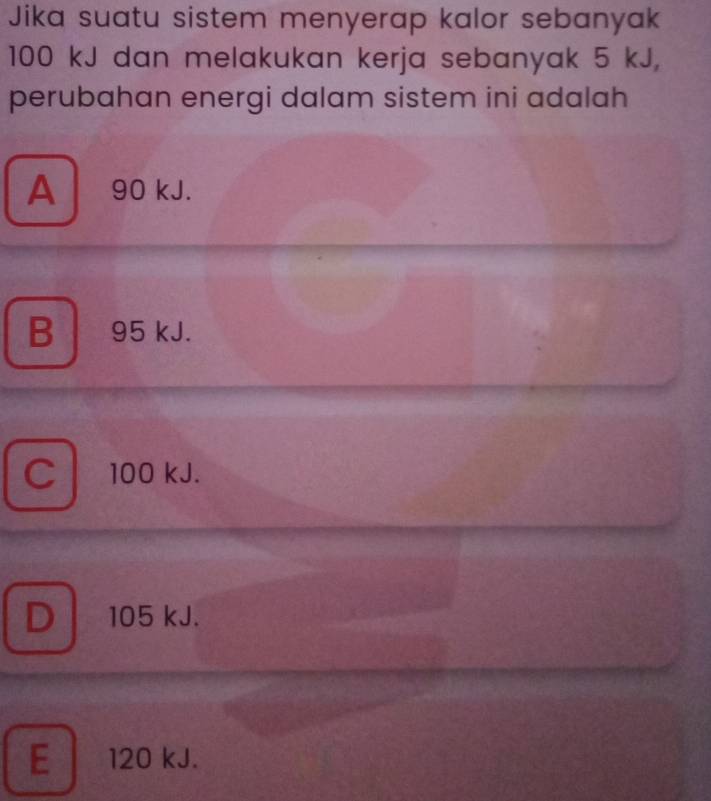 Jika suatu sistem menyerap kalor sebanyak
100 kJ dan melakukan kerja sebanyak 5 kJ,
perubahan energi dalam sistem ini adalah
A 90 kJ.
B 95 kJ.
C l 100 kJ.
D 105 kJ.
E 120 kJ.