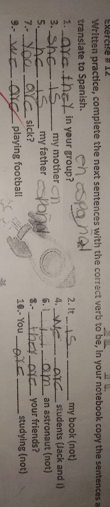 Exercise # 12 
Written practice, complete the next sentences with the correct verb to be, in your notebook copy the sentences a 
translate to Spanish. 
1. _in your group? 2. It _my book (not) 
3. __my mother 4. _students (Jack and I) 
6.1 
5._ _my father __an astronaut (not) 
$.- 
7.- _sick? __your friends? 
9.-__ _playing football 10.- You_ _studying (not)