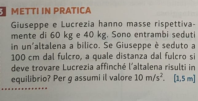 METTI IN PRATICA 
Guseppe e Lucrezia hanno masse rispettiva- 
mente di 60 kg e 40 kg. Sono entrambi seduti 
in un'altalena a bilico. Se Giuseppe è seduto a
100 cm dal fulcro, a quale distanza dal fulcro si 
deve trovare Lucrezia affinché l’altalena risulti in 
equilibrio? Per g assumi il valore 10m/s^2. [1,5m]