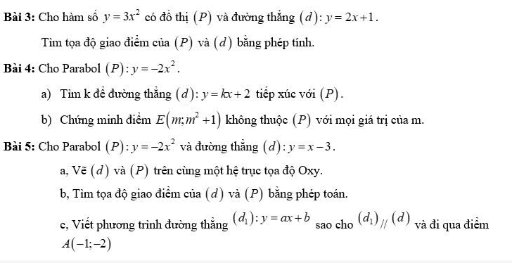 Cho hàm số y=3x^2 có đồ thị (P) và đường thẳng (d): y=2x+1. 
Tìm tọa độ giao điểm của (P) và (d) bằng phép tính. 
Bài 4: Cho Parabol (P) ):y=-2x^2. 
a) Tìm k để đường thẳng (d): y=kx+2 tiếp xúc với (P). 
b) Chứng minh điểm E(m;m^2+1) không thuộc (P) với mọi giá trị của m. 
Bài 5: Cho Parabol (P): y=-2x^2 và đường thắng (d): y=x-3. 
V 
a, overline c(d ) và (P) trên cùng một hệ trục tọa độ Oxy. 
b, Tìm tọa độ giao điểm của (d) và (P) bằng phép toán. 
c, Viết phương trình đường thắng (d_1):y=ax+b sao cho (d_1)_parallel (d) và đi qua điểm
A(-1;-2)