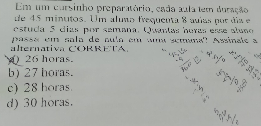 Em um cursinho preparatório, cada aula tem duração
de 45 minutos. Um aluno frequenta 8 aulas por dia e
estuda 5 dias por semana. Quantas horas esse aluno
passa em sala de aula em uma semana? Assinale a
alternativa CORRETA.
) 26 horas.
b) 27 horas.
c) 28 horas.
d) 30 horas.