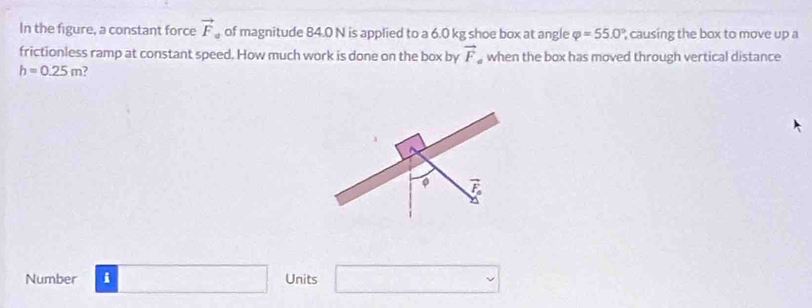 In the figure, a constant force vector F of magnitude 84.0 N is applied to a 6.0 kg shoe box at angle varphi =55.0° causing the box to move up a 
frictionless ramp at constant speed. How much work is done on the box by vector F when the box has moved through vertical distance
h=0.25m 7 
。 4 
Number i Units