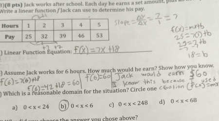 3)(8 pts) Jack works after school. Each day he earns a set amount, plus a
Write a linear function / Jack can use to determine his pay.
) Linear Function Equation:
_
) Assume Jack works for 6 hours. How much would he earn? Show how you know.
L
) Which is a reasonable domain for the situation? Circle on
a) 0 b) 0 c) 0 d) 0
the answer you chose above?